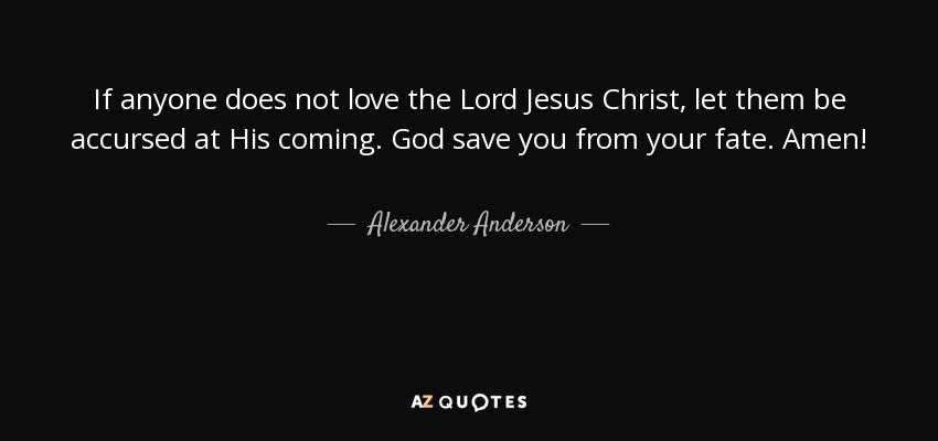 If anyone does not love the Lord Jesus Christ, let them be accursed at His coming. God save you from your fate. Amen! - Alexander Anderson