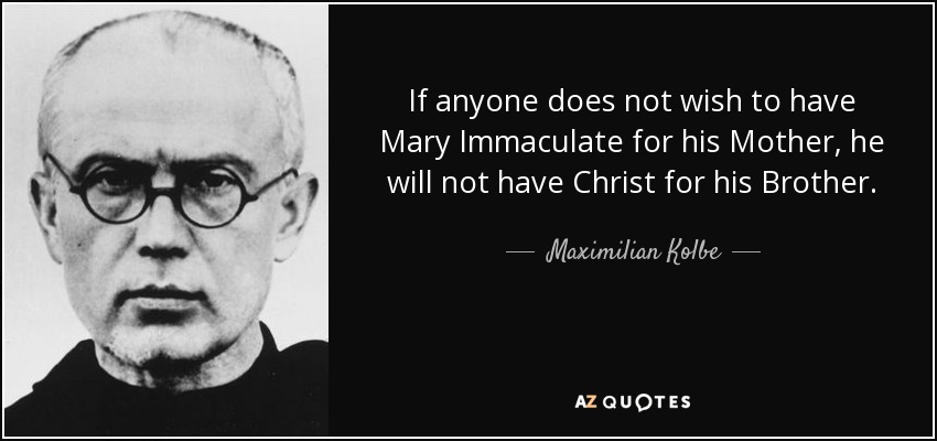 If anyone does not wish to have Mary Immaculate for his Mother, he will not have Christ for his Brother. - Maximilian Kolbe