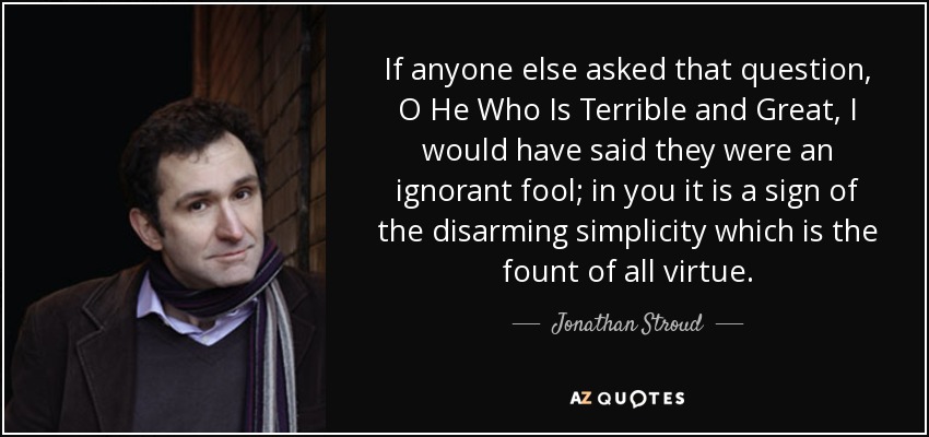 If anyone else asked that question, O He Who Is Terrible and Great, I would have said they were an ignorant fool; in you it is a sign of the disarming simplicity which is the fount of all virtue. - Jonathan Stroud