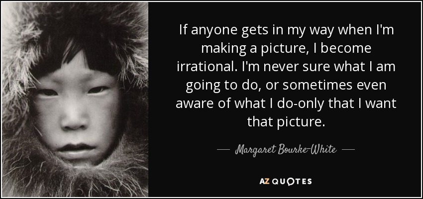 If anyone gets in my way when I'm making a picture, I become irrational. I'm never sure what I am going to do, or sometimes even aware of what I do-only that I want that picture. - Margaret Bourke-White