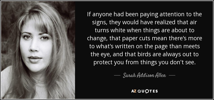 If anyone had been paying attention to the signs, they would have realized that air turns white when things are about to change, that paper cuts mean there's more to what's written on the page than meets the eye, and that birds are always out to protect you from things you don't see. - Sarah Addison Allen