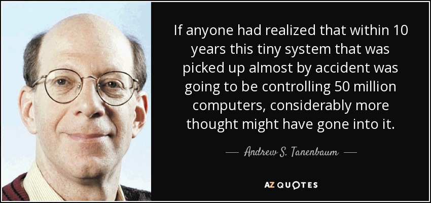 If anyone had realized that within 10 years this tiny system that was picked up almost by accident was going to be controlling 50 million computers, considerably more thought might have gone into it. - Andrew S. Tanenbaum