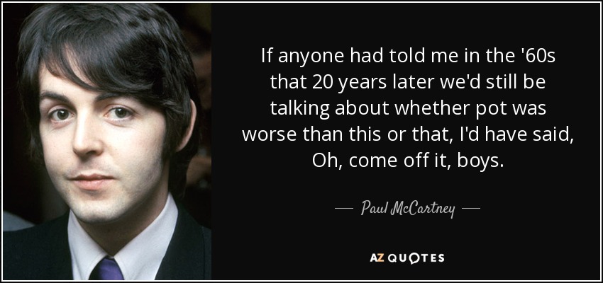 If anyone had told me in the '60s that 20 years later we'd still be talking about whether pot was worse than this or that, I'd have said, Oh, come off it, boys. - Paul McCartney