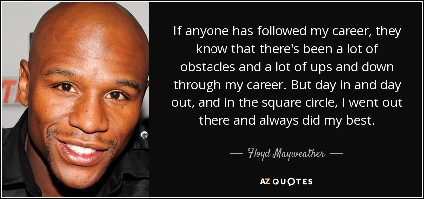 If anyone has followed my career, they know that there's been a lot of obstacles and a lot of ups and down through my career. But day in and day out, and in the square circle, I went out there and always did my best. - Floyd Mayweather, Jr.