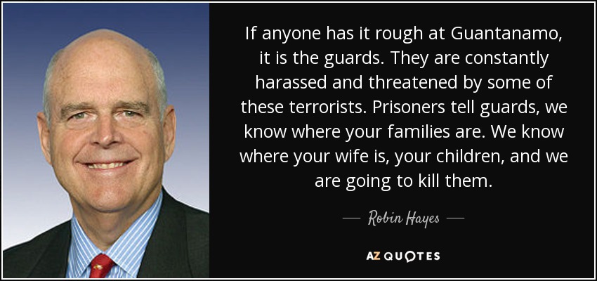 If anyone has it rough at Guantanamo, it is the guards. They are constantly harassed and threatened by some of these terrorists. Prisoners tell guards, we know where your families are. We know where your wife is, your children, and we are going to kill them. - Robin Hayes