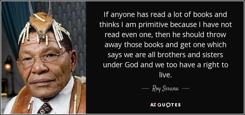 If anyone has read a lot of books and thinks I am primitive because I have not read even one, then he should throw away those books and get one which says we are all brothers and sisters under God and we too have a right to live. - Roy Sesana