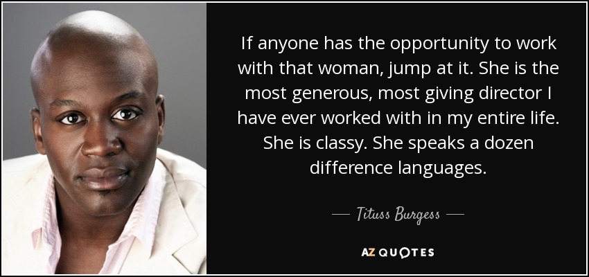 If anyone has the opportunity to work with that woman, jump at it. She is the most generous, most giving director I have ever worked with in my entire life. She is classy. She speaks a dozen difference languages. - Tituss Burgess