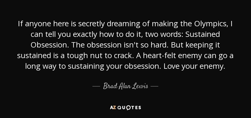 If anyone here is secretly dreaming of making the Olympics, I can tell you exactly how to do it, two words: Sustained Obsession. The obsession isn't so hard. But keeping it sustained is a tough nut to crack. A heart-felt enemy can go a long way to sustaining your obsession. Love your enemy. - Brad Alan Lewis