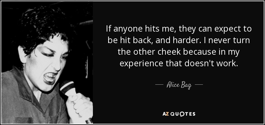 If anyone hits me, they can expect to be hit back, and harder. I never turn the other cheek because in my experience that doesn't work. - Alice Bag