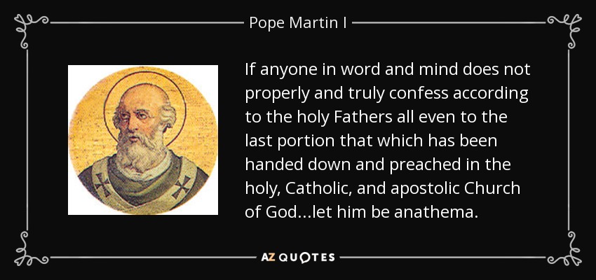If anyone in word and mind does not properly and truly confess according to the holy Fathers all even to the last portion that which has been handed down and preached in the holy, Catholic, and apostolic Church of God...let him be anathema. - Pope Martin I
