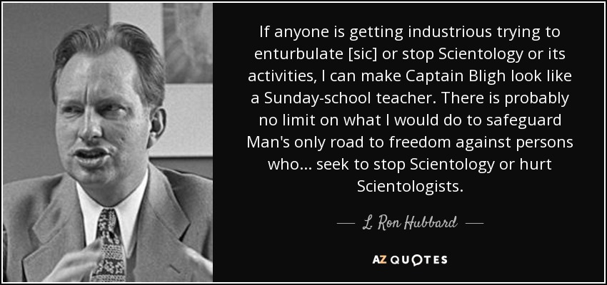 If anyone is getting industrious trying to enturbulate [sic] or stop Scientology or its activities, I can make Captain Bligh look like a Sunday-school teacher. There is probably no limit on what I would do to safeguard Man's only road to freedom against persons who ... seek to stop Scientology or hurt Scientologists. - L. Ron Hubbard