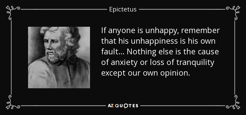 If anyone is unhappy, remember that his unhappiness is his own fault... Nothing else is the cause of anxiety or loss of tranquility except our own opinion. - Epictetus