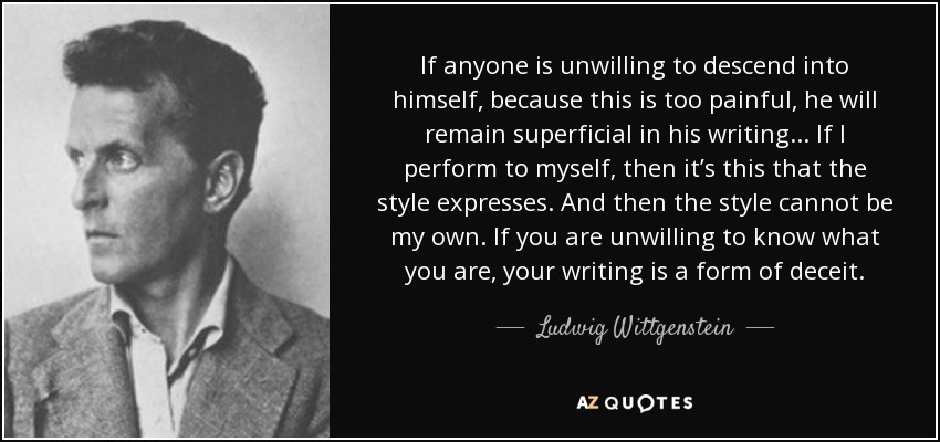 If anyone is unwilling to descend into himself, because this is too painful, he will remain superficial in his writing. . . If I perform to myself, then it’s this that the style expresses. And then the style cannot be my own. If you are unwilling to know what you are, your writing is a form of deceit. - Ludwig Wittgenstein