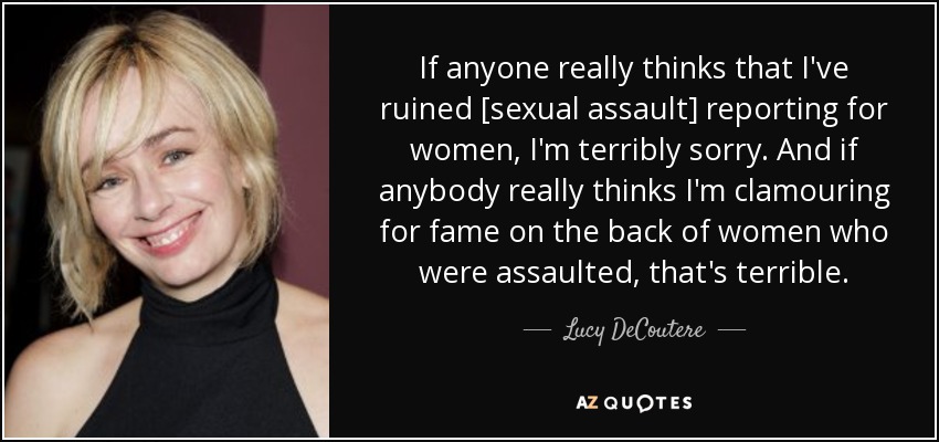 If anyone really thinks that I've ruined [sexual assault] reporting for women, I'm terribly sorry. And if anybody really thinks I'm clamouring for fame on the back of women who were assaulted, that's terrible. - Lucy DeCoutere