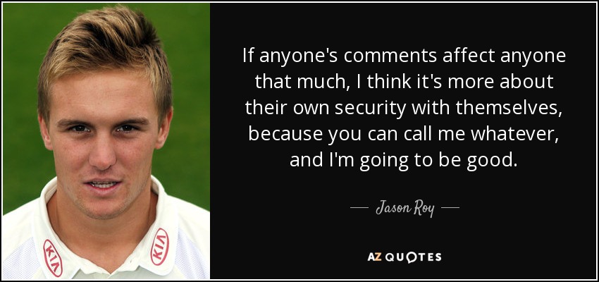 If anyone's comments affect anyone that much, I think it's more about their own security with themselves, because you can call me whatever, and I'm going to be good. - Jason Roy