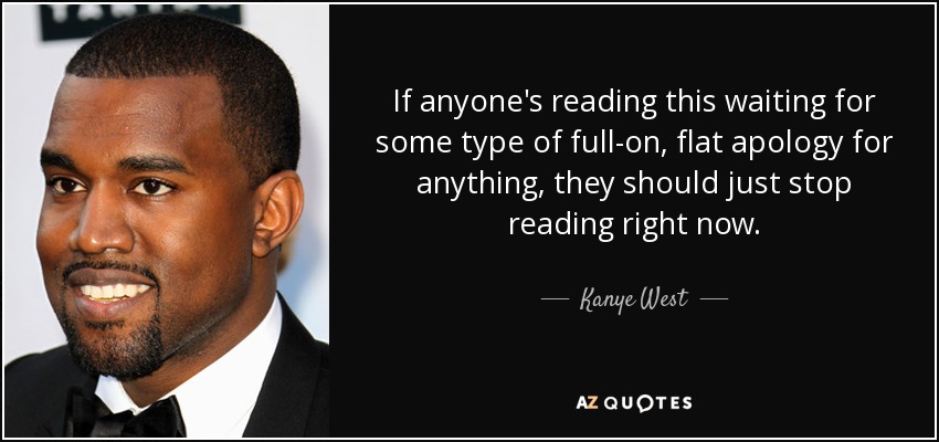 If anyone's reading this waiting for some type of full-on, flat apology for anything, they should just stop reading right now. - Kanye West