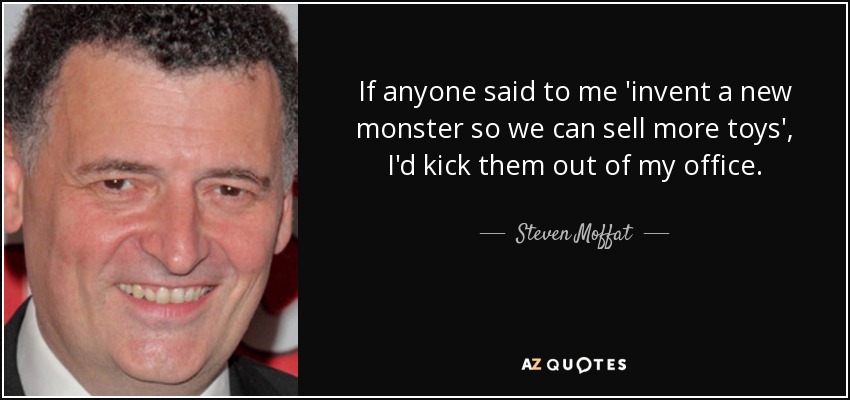 If anyone said to me 'invent a new monster so we can sell more toys', I'd kick them out of my office. - Steven Moffat