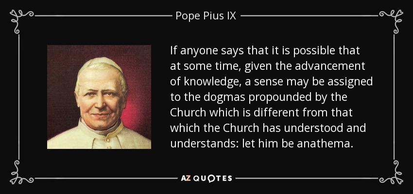 If anyone says that it is possible that at some time, given the advancement of knowledge, a sense may be assigned to the dogmas propounded by the Church which is different from that which the Church has understood and understands: let him be anathema. - Pope Pius IX