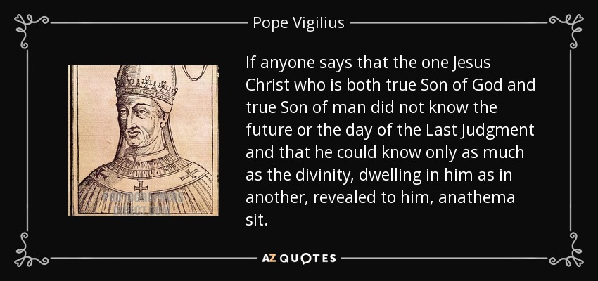 If anyone says that the one Jesus Christ who is both true Son of God and true Son of man did not know the future or the day of the Last Judgment and that he could know only as much as the divinity, dwelling in him as in another, revealed to him, anathema sit. - Pope Vigilius