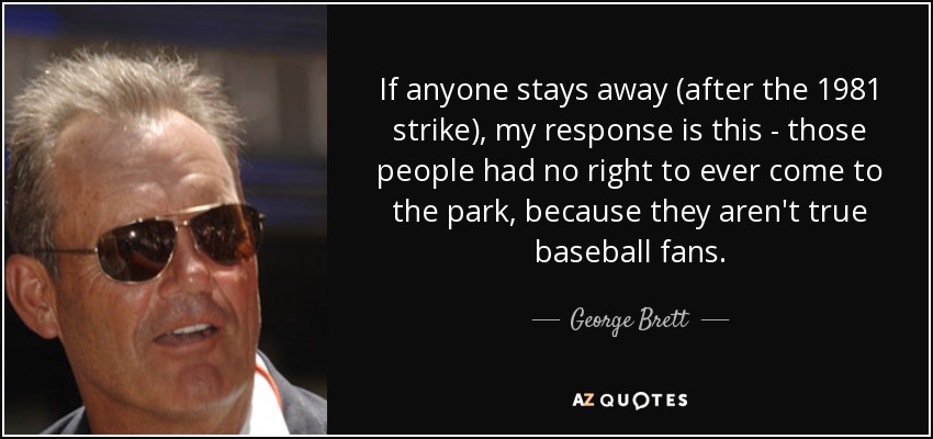 If anyone stays away (after the 1981 strike), my response is this - those people had no right to ever come to the park, because they aren't true baseball fans. - George Brett