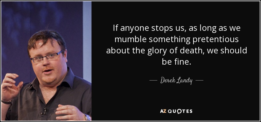 If anyone stops us, as long as we mumble something pretentious about the glory of death, we should be fine. - Derek Landy