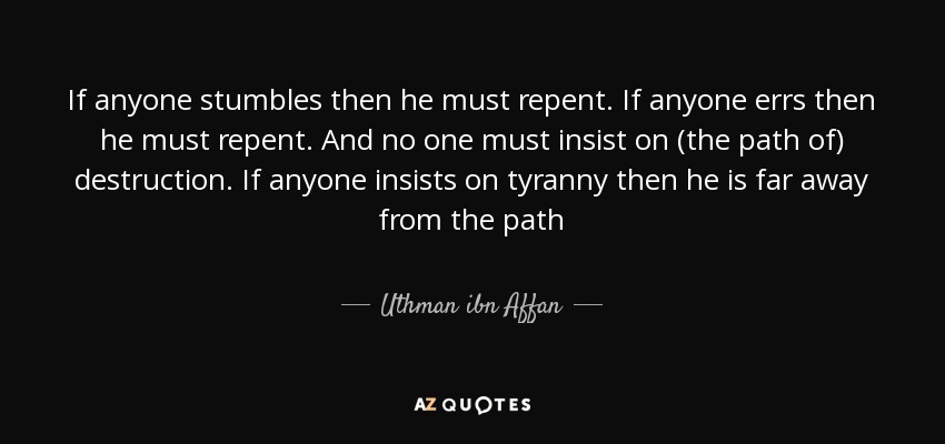 If anyone stumbles then he must repent. If anyone errs then he must repent. And no one must insist on (the path of) destruction. If anyone insists on tyranny then he is far away from the path - Uthman ibn Affan