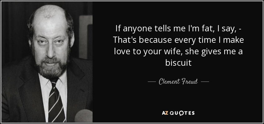 If anyone tells me I'm fat, I say, - That's because every time I make love to your wife, she gives me a biscuit - Clement Freud