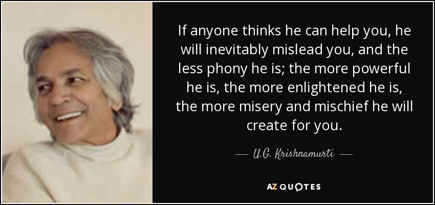 If anyone thinks he can help you, he will inevitably mislead you, and the less phony he is; the more powerful he is, the more enlightened he is, the more misery and mischief he will create for you. - U.G. Krishnamurti