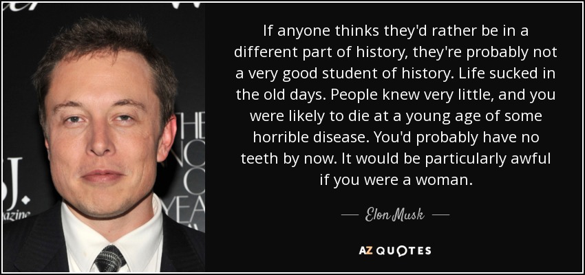 If anyone thinks they'd rather be in a different part of history, they're probably not a very good student of history. Life sucked in the old days. People knew very little, and you were likely to die at a young age of some horrible disease. You'd probably have no teeth by now. It would be particularly awful if you were a woman. - Elon Musk