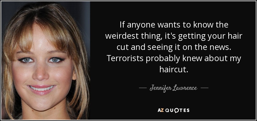 If anyone wants to know the weirdest thing, it's getting your hair cut and seeing it on the news. Terrorists probably knew about my haircut. - Jennifer Lawrence
