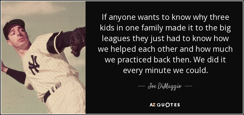 If anyone wants to know why three kids in one family made it to the big leagues they just had to know how we helped each other and how much we practiced back then. We did it every minute we could. - Joe DiMaggio