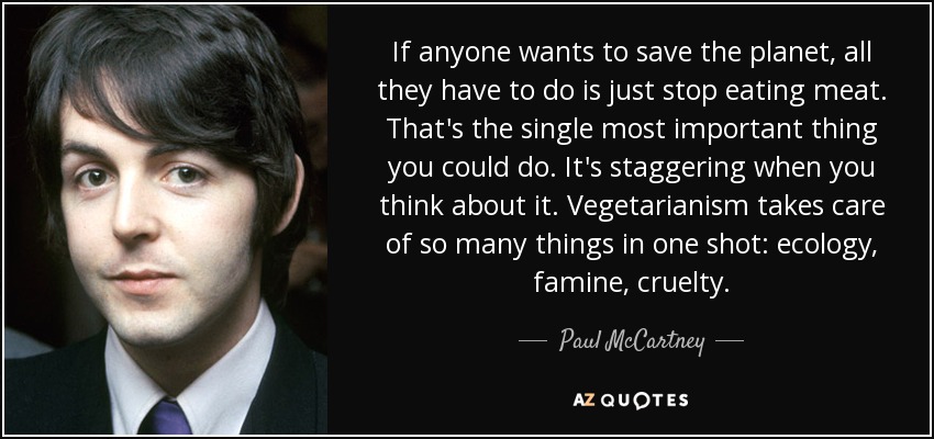 If anyone wants to save the planet, all they have to do is just stop eating meat. That's the single most important thing you could do. It's staggering when you think about it. Vegetarianism takes care of so many things in one shot: ecology, famine, cruelty. - Paul McCartney
