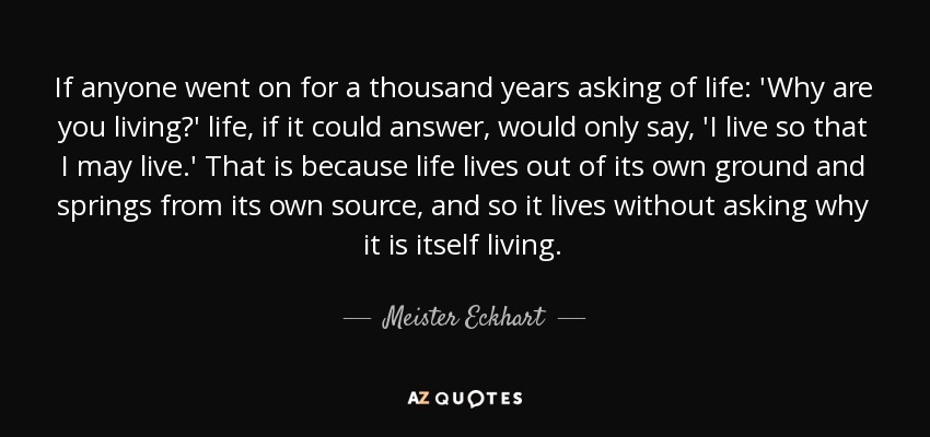 If anyone went on for a thousand years asking of life: 'Why are you living?' life, if it could answer, would only say, 'I live so that I may live.' That is because life lives out of its own ground and springs from its own source, and so it lives without asking why it is itself living. - Meister Eckhart