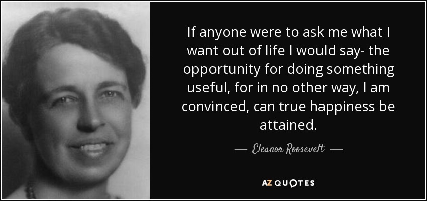 If anyone were to ask me what I want out of life I would say- the opportunity for doing something useful, for in no other way, I am convinced, can true happiness be attained. - Eleanor Roosevelt