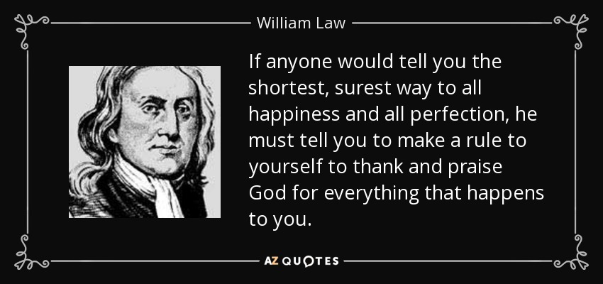 If anyone would tell you the shortest, surest way to all happiness and all perfection, he must tell you to make a rule to yourself to thank and praise God for everything that happens to you. - William Law
