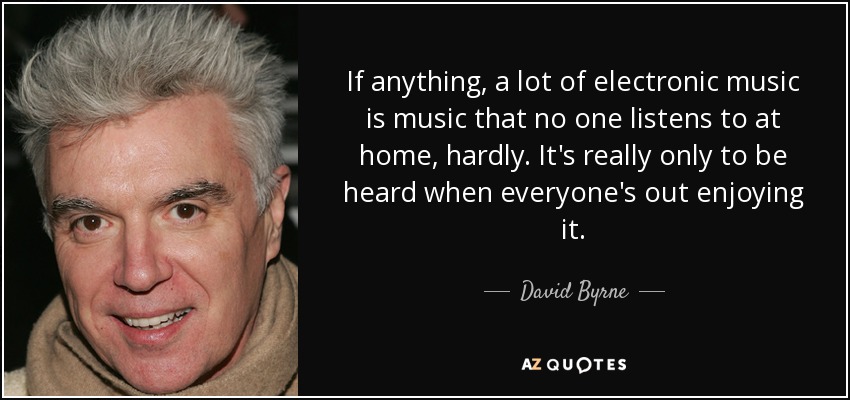 If anything, a lot of electronic music is music that no one listens to at home, hardly. It's really only to be heard when everyone's out enjoying it. - David Byrne