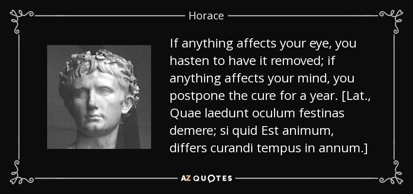 If anything affects your eye, you hasten to have it removed; if anything affects your mind, you postpone the cure for a year. [Lat., Quae laedunt oculum festinas demere; si quid Est animum, differs curandi tempus in annum.] - Horace