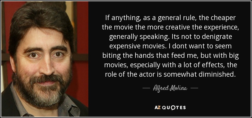 If anything, as a general rule, the cheaper the movie the more creative the experience, generally speaking. Its not to denigrate expensive movies. I dont want to seem biting the hands that feed me, but with big movies, especially with a lot of effects, the role of the actor is somewhat diminished. - Alfred Molina