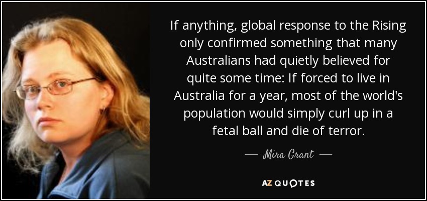 If anything, global response to the Rising only confirmed something that many Australians had quietly believed for quite some time: If forced to live in Australia for a year, most of the world's population would simply curl up in a fetal ball and die of terror. - Mira Grant