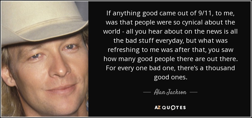 If anything good came out of 9/11, to me, was that people were so cynical about the world - all you hear about on the news is all the bad stuff everyday, but what was refreshing to me was after that, you saw how many good people there are out there. For every one bad one, there's a thousand good ones. - Alan Jackson