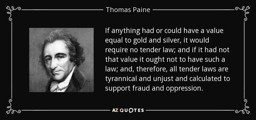 If anything had or could have a value equal to gold and silver, it would require no tender law; and if it had not that value it ought not to have such a law; and, therefore, all tender laws are tyrannical and unjust and calculated to support fraud and oppression. - Thomas Paine