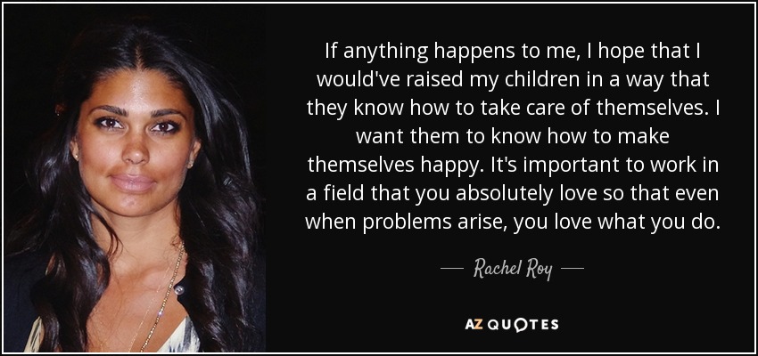 If anything happens to me, I hope that I would've raised my children in a way that they know how to take care of themselves. I want them to know how to make themselves happy. It's important to work in a field that you absolutely love so that even when problems arise, you love what you do. - Rachel Roy