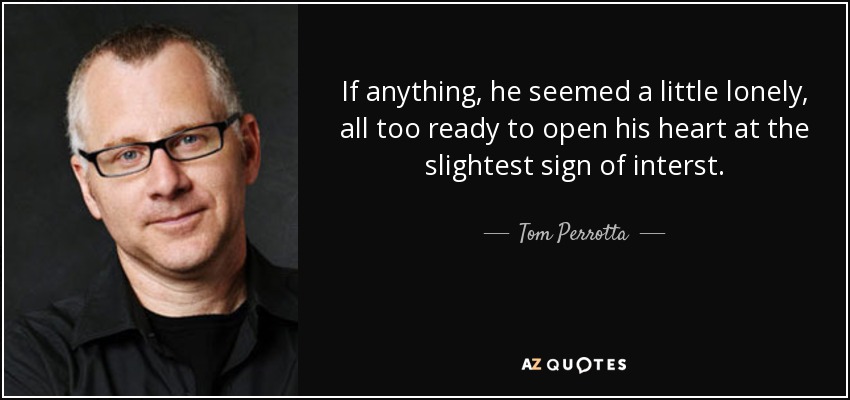 If anything, he seemed a little lonely, all too ready to open his heart at the slightest sign of interst. - Tom Perrotta