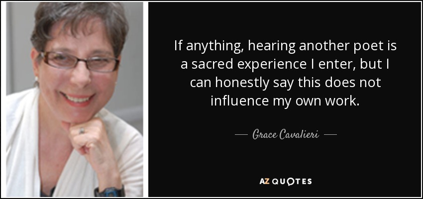 If anything, hearing another poet is a sacred experience I enter, but I can honestly say this does not influence my own work. - Grace Cavalieri