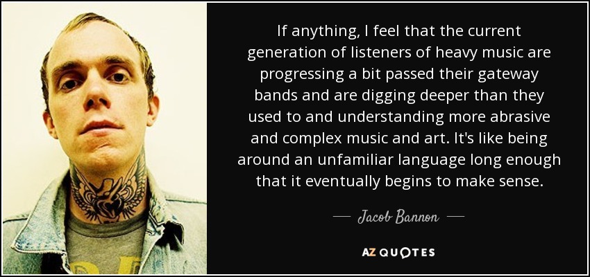 If anything, I feel that the current generation of listeners of heavy music are progressing a bit passed their gateway bands and are digging deeper than they used to and understanding more abrasive and complex music and art. It's like being around an unfamiliar language long enough that it eventually begins to make sense. - Jacob Bannon