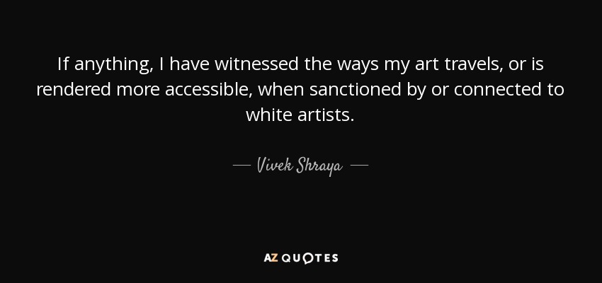 If anything, I have witnessed the ways my art travels, or is rendered more accessible, when sanctioned by or connected to white artists. - Vivek Shraya