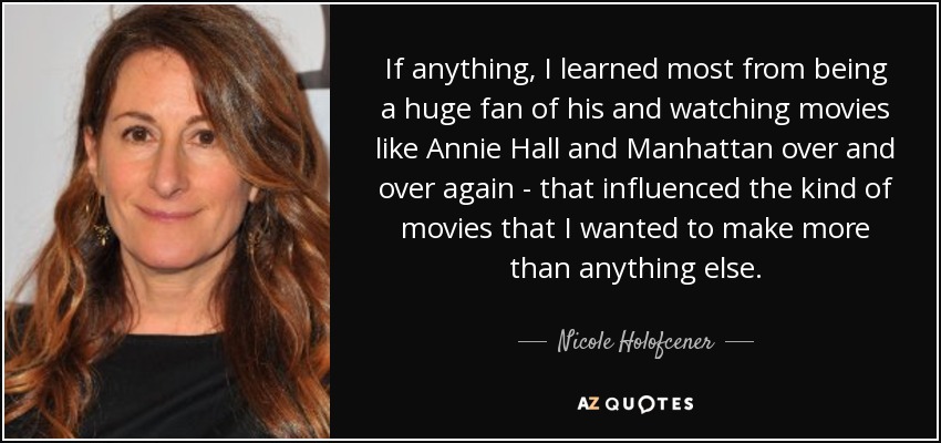 If anything, I learned most from being a huge fan of his and watching movies like Annie Hall and Manhattan over and over again - that influenced the kind of movies that I wanted to make more than anything else. - Nicole Holofcener