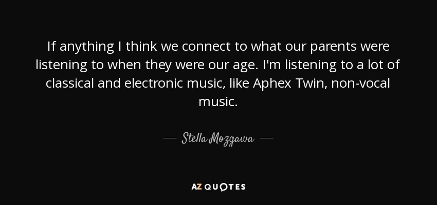 If anything I think we connect to what our parents were listening to when they were our age. I'm listening to a lot of classical and electronic music, like Aphex Twin, non-vocal music. - Stella Mozgawa
