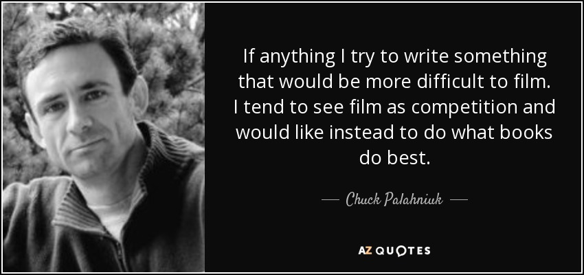 If anything I try to write something that would be more difficult to film. I tend to see film as competition and would like instead to do what books do best. - Chuck Palahniuk