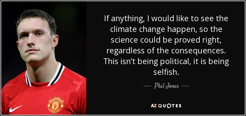 If anything, I would like to see the climate change happen, so the science could be proved right, regardless of the consequences. This isn’t being political, it is being selfish. - Phil Jones